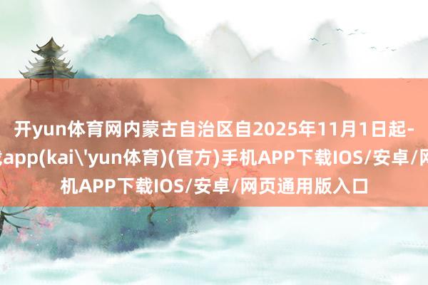 开yun体育网　　内蒙古自治区自2025年11月1日起-kai云体育下载app(kai'yun体育)(官方)手机APP下载IOS/安卓/网页通用版入口