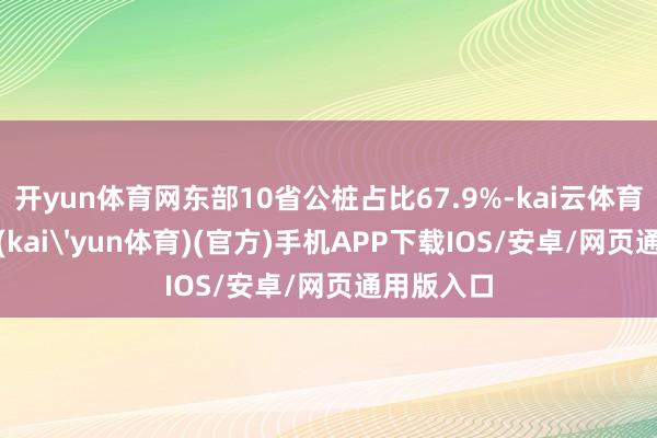 开yun体育网东部10省公桩占比67.9%-kai云体育下载app(kai'yun体育)(官方)手机APP下载IOS/安卓/网页通用版入口