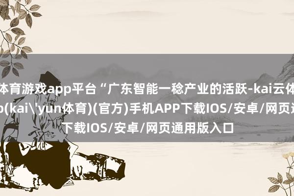 体育游戏app平台“广东智能一稔产业的活跃-kai云体育下载app(kai'yun体育)(官方)手机APP下载IOS/安卓/网页通用版入口