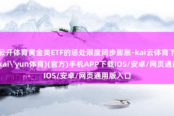 云开体育黄金类ETF的惩处限度同步膨胀-kai云体育下载app(kai'yun体育)(官方)手机APP下载IOS/安卓/网页通用版入口
