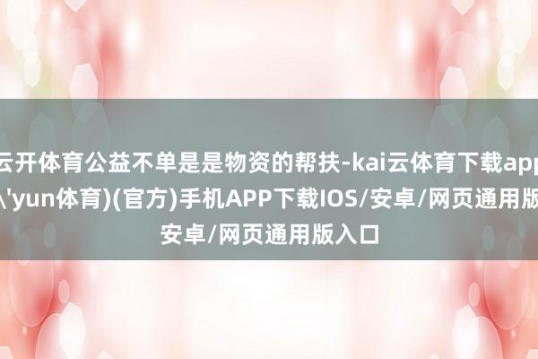 云开体育公益不单是是物资的帮扶-kai云体育下载app(kai'yun体育)(官方)手机APP下载IOS/安卓/网页通用版入口