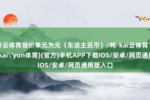 开云体育报价单元为元（东谈主民币）/吨-kai云体育下载app(kai'yun体育)(官方)手机APP下载IOS/安卓/网页通用版入口