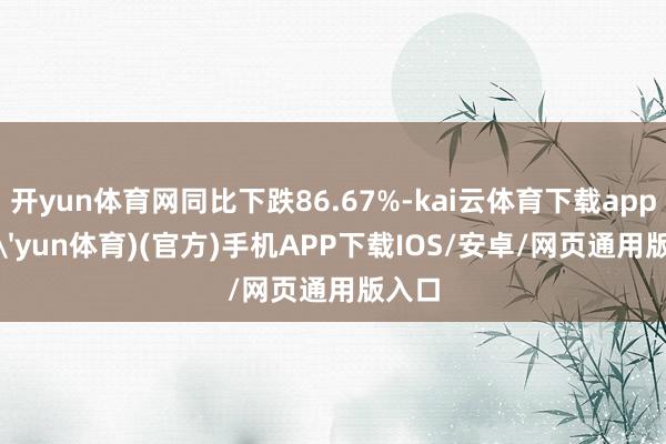 开yun体育网同比下跌86.67%-kai云体育下载app(kai'yun体育)(官方)手机APP下载IOS/安卓/网页通用版入口