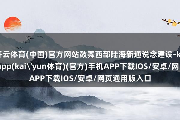开云体育(中国)官方网站鼓舞西部陆海新通说念建设-kai云体育下载app(kai'yun体育)(官方)手机APP下载IOS/安卓/网页通用版入口
