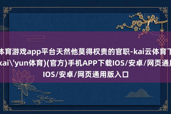 体育游戏app平台天然他莫得权贵的官职-kai云体育下载app(kai'yun体育)(官方)手机APP下载IOS/安卓/网页通用版入口
