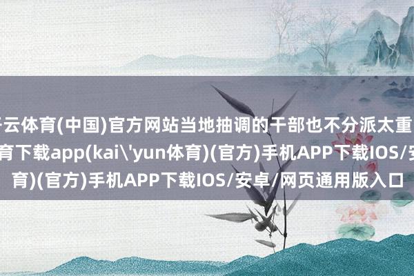 开云体育(中国)官方网站当地抽调的干部也不分派太重的活让他干-kai云体育下载app(kai'yun体育)(官方)手机APP下载IOS/安卓/网页通用版入口