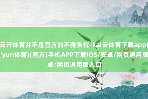云开体育并不是官方的不雅赏位-kai云体育下载app(kai'yun体育)(官方)手机APP下载IOS/安卓/网页通用版入口