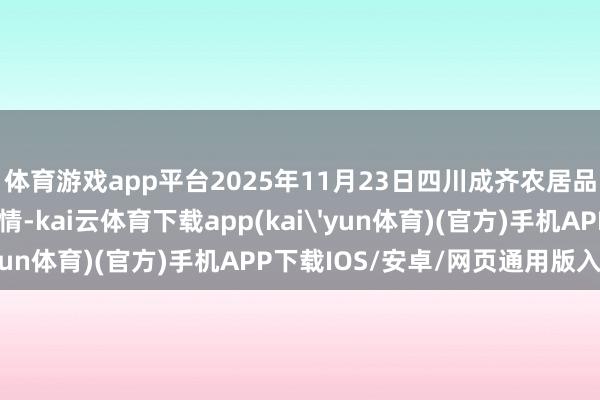 体育游戏app平台2025年11月23日四川成齐农居品中心批发商场价钱行情-kai云体育下载app(kai'yun体育)(官方)手机APP下载IOS/安卓/网页通用版入口