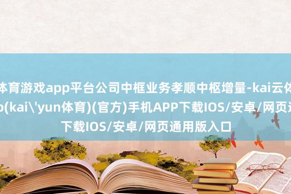 体育游戏app平台公司中框业务孝顺中枢增量-kai云体育下载app(kai'yun体育)(官方)手机APP下载IOS/安卓/网页通用版入口