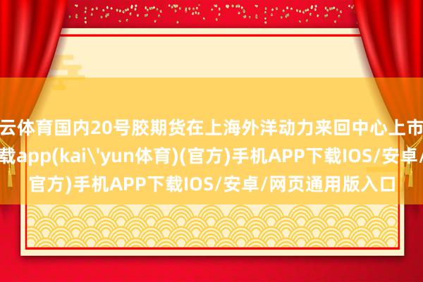 开云体育国内20号胶期货在上海外洋动力来回中心上市来回-kai云体育下载app(kai'yun体育)(官方)手机APP下载IOS/安卓/网页通用版入口