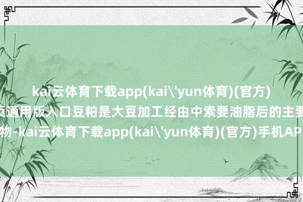 kai云体育下载app(kai'yun体育)(官方)手机APP下载IOS/安卓/网页通用版入口豆粕是大豆加工经由中索要油脂后的主要副产物-kai云体育下载app(kai'yun体育)(官方)手机APP下载IOS/安卓/网页通用版入口