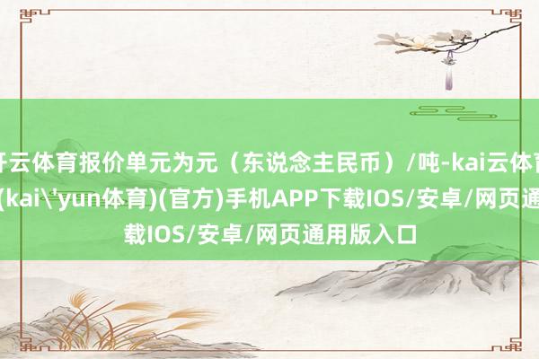 开云体育报价单元为元（东说念主民币）/吨-kai云体育下载app(kai'yun体育)(官方)手机APP下载IOS/安卓/网页通用版入口