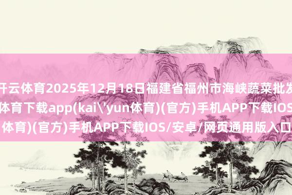 开云体育2025年12月18日福建省福州市海峡蔬菜批发市集价钱行情-kai云体育下载app(kai'yun体育)(官方)手机APP下载IOS/安卓/网页通用版入口