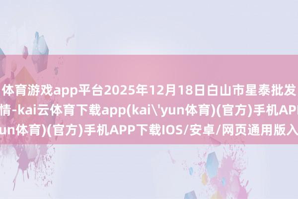 体育游戏app平台2025年12月18日白山市星泰批发阛阓有限公司价钱行情-kai云体育下载app(kai'yun体育)(官方)手机APP下载IOS/安卓/网页通用版入口