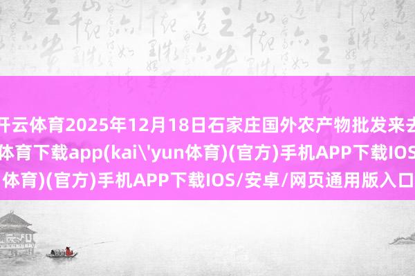 开云体育2025年12月18日石家庄国外农产物批发来去中心价钱行情-kai云体育下载app(kai'yun体育)(官方)手机APP下载IOS/安卓/网页通用版入口
