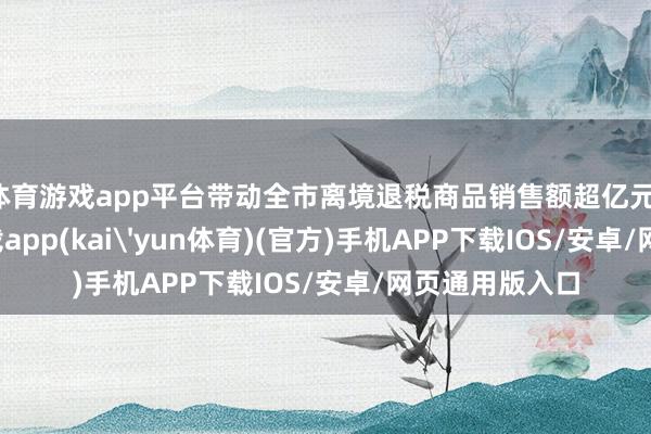 体育游戏app平台带动全市离境退税商品销售额超亿元-kai云体育下载app(kai'yun体育)(官方)手机APP下载IOS/安卓/网页通用版入口