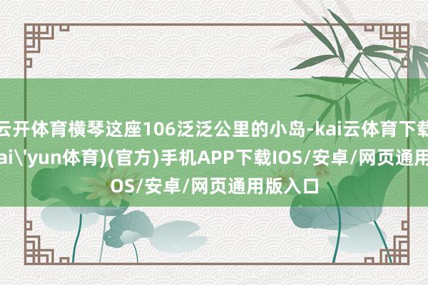 云开体育横琴这座106泛泛公里的小岛-kai云体育下载app(kai'yun体育)(官方)手机APP下载IOS/安卓/网页通用版入口