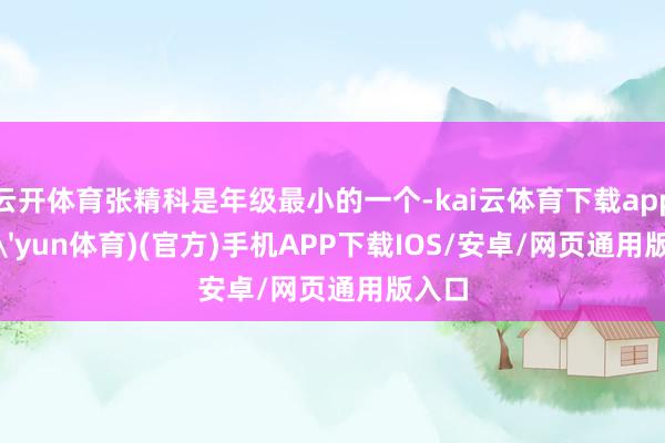 云开体育张精科是年级最小的一个-kai云体育下载app(kai'yun体育)(官方)手机APP下载IOS/安卓/网页通用版入口