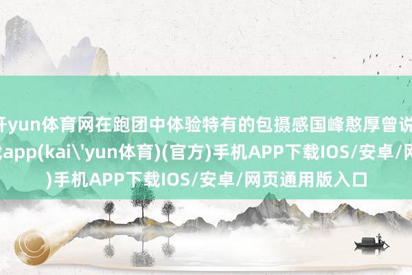 开yun体育网在跑团中体验特有的包摄感国峰憨厚曾说-kai云体育下载app(kai'yun体育)(官方)手机APP下载IOS/安卓/网页通用版入口
