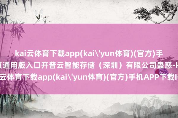 kai云体育下载app(kai'yun体育)(官方)手机APP下载IOS/安卓/网页通用版入口开普云智能存储（深圳）有限公司蛊惑-kai云体育下载app(kai'yun体育)(官方)手机APP下载IOS/安卓/网页通用版入口