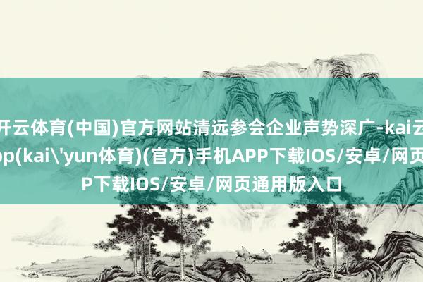 开云体育(中国)官方网站清远参会企业声势深广-kai云体育下载app(kai'yun体育)(官方)手机APP下载IOS/安卓/网页通用版入口