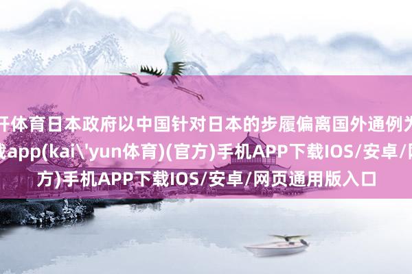 云开体育日本政府以中国针对日本的步履偏离国外通例为由-kai云体育下载app(kai'yun体育)(官方)手机APP下载IOS/安卓/网页通用版入口