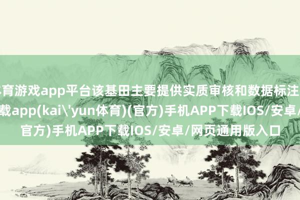 体育游戏app平台该基田主要提供实质审核和数据标注行状-kai云体育下载app(kai'yun体育)(官方)手机APP下载IOS/安卓/网页通用版入口