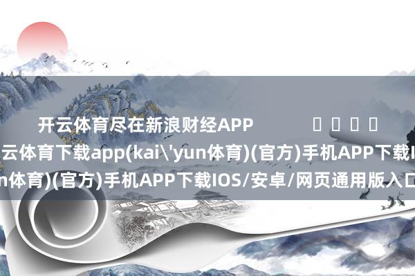 开云体育尽在新浪财经APP            													-kai云体育下载app(kai'yun体育)(官方)手机APP下载IOS/安卓/网页通用版入口