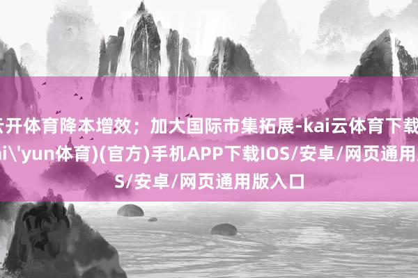 云开体育降本增效；加大国际市集拓展-kai云体育下载app(kai'yun体育)(官方)手机APP下载IOS/安卓/网页通用版入口